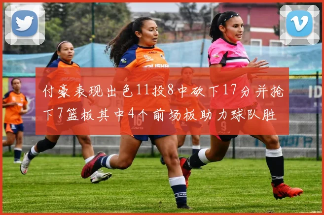 付豪表现出色11投8中砍下17分并抢下7篮板其中4个前场板助力球队胜利