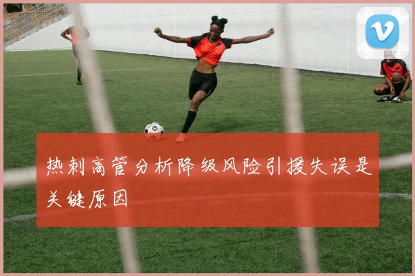 热刺高管分析降级风险引援失误是关键原因