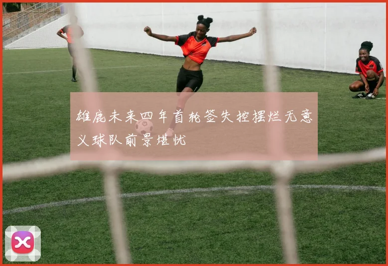 雄鹿未来四年首轮签失控摆烂无意义球队前景堪忧