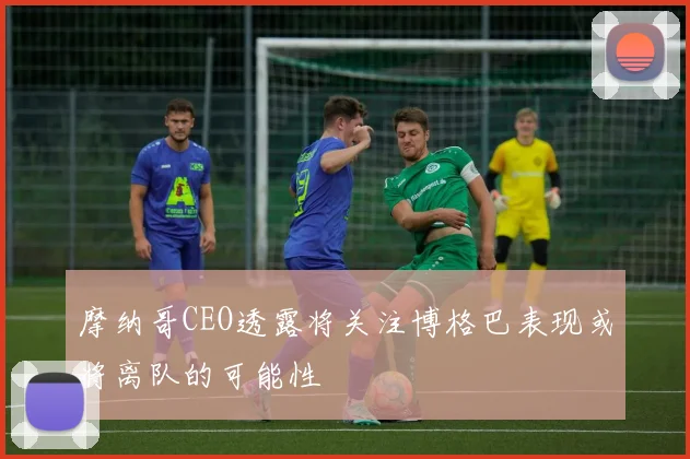 摩纳哥CEO透露将关注博格巴表现或将离队的可能性