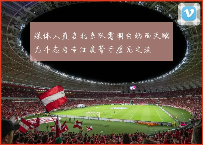 媒体人直言北京队需明白纸面天赋无斗志与专注度等于虚无之谈