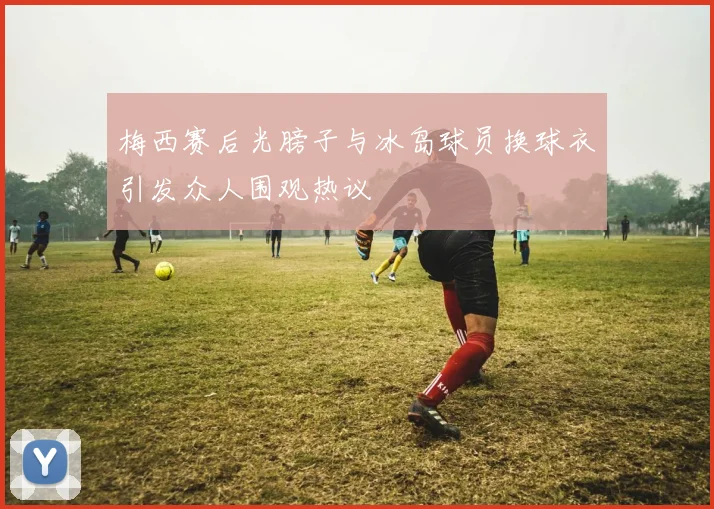梅西赛后光膀子与冰岛球员换球衣引发众人围观热议