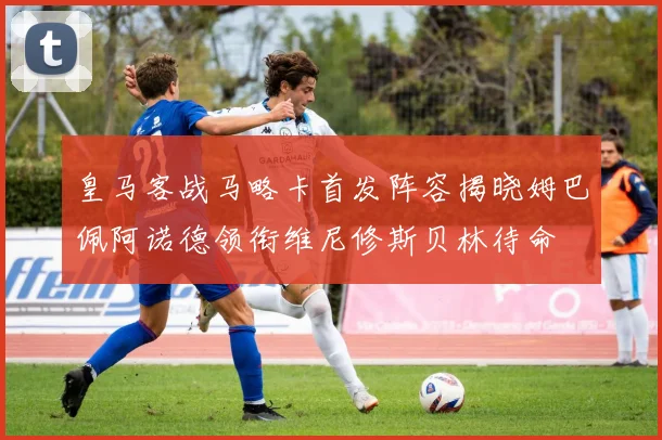 皇马客战马略卡首发阵容揭晓姆巴佩阿诺德领衔维尼修斯贝林待命