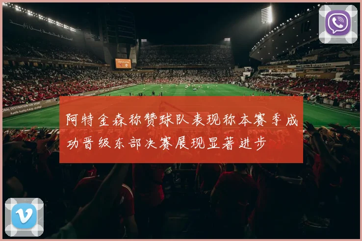 阿特金森称赞球队表现称本赛季成功晋级东部决赛展现显著进步