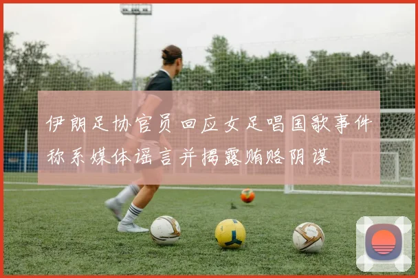 伊朗足协官员回应女足唱国歌事件称系媒体谣言并揭露贿赂阴谋