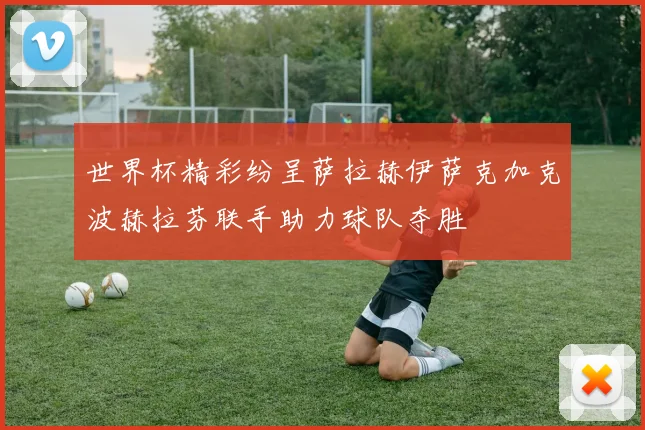 世界杯精彩纷呈萨拉赫伊萨克加克波赫拉芬联手助力球队夺胜