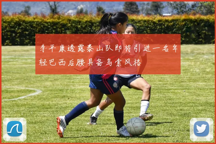 李平康透露泰山队即将引进一名年轻巴西后腰具备乌索风格