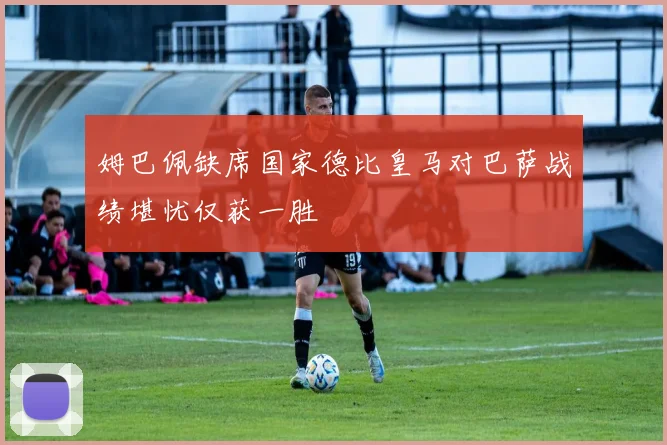 姆巴佩缺席国家德比皇马对巴萨战绩堪忧仅获一胜