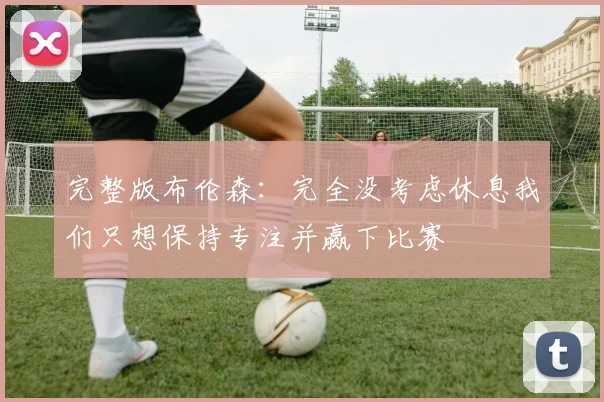 完整版布伦森：完全没考虑休息我们只想保持专注并赢下比赛