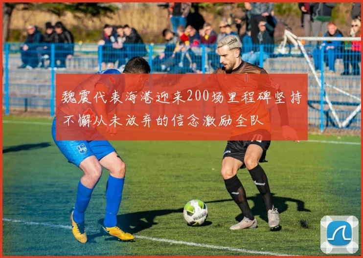 魏震代表海港迎来200场里程碑坚持不懈从未放弃的信念激励全队