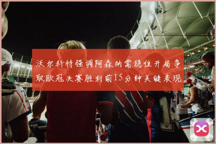 沃尔科特强调阿森纳需稳住开局争取欧冠决赛胜利前15分钟关键表现