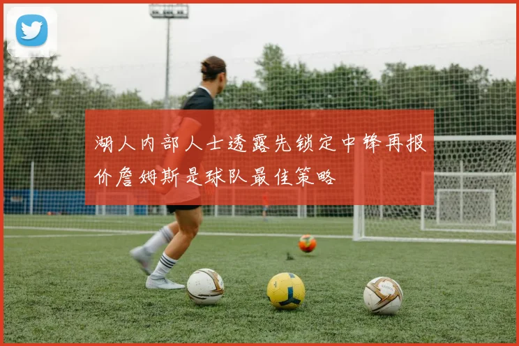湖人内部人士透露先锁定中锋再报价詹姆斯是球队最佳策略