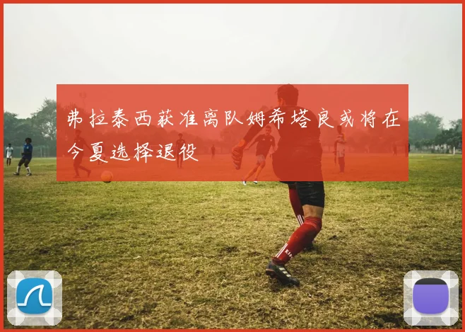 弗拉泰西获准离队姆希塔良或将在今夏选择退役