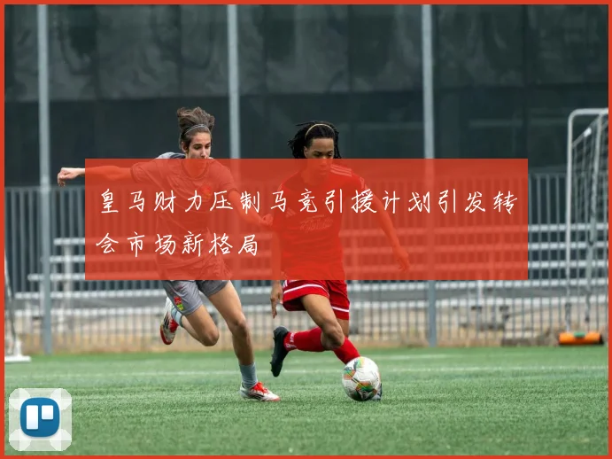 皇马财力压制马竞引援计划引发转会市场新格局