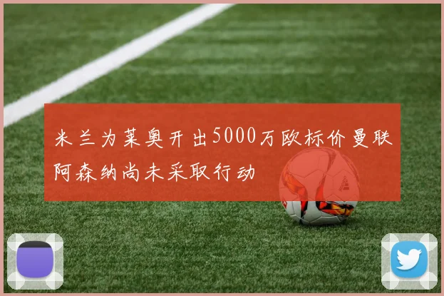 米兰为莱奥开出5000万欧标价曼联阿森纳尚未采取行动