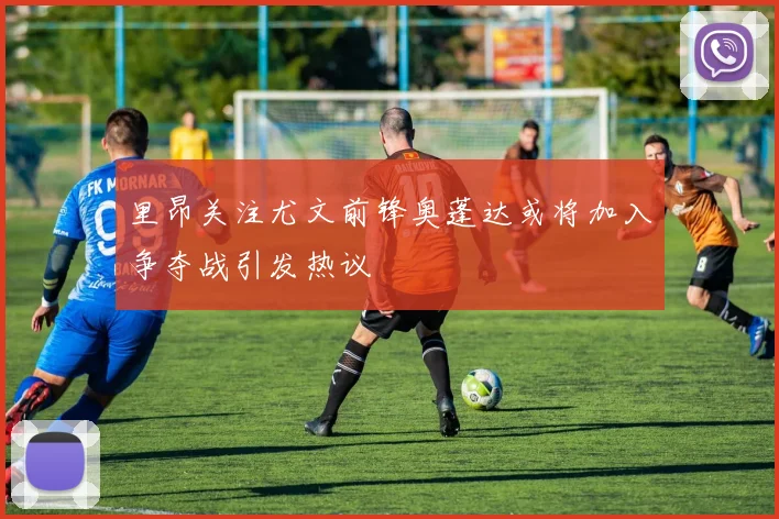里昂关注尤文前锋奥蓬达或将加入争夺战引发热议