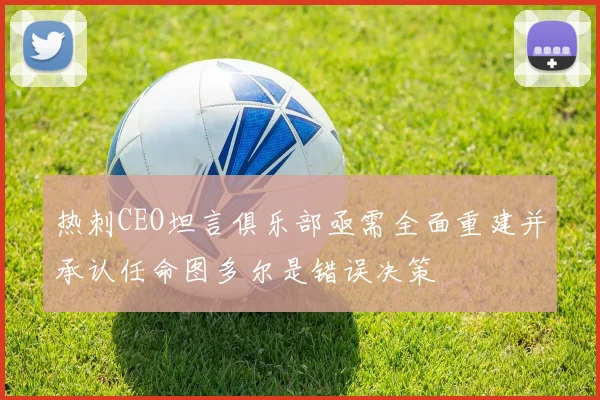 热刺CEO坦言俱乐部亟需全面重建并承认任命图多尔是错误决策