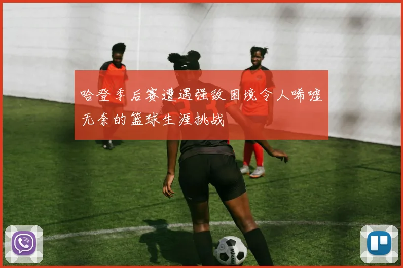 哈登季后赛遭遇强敌困境令人唏嘘无奈的篮球生涯挑战