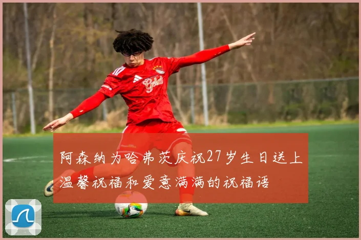 阿森纳为哈弗茨庆祝27岁生日送上温馨祝福和爱意满满的祝福语