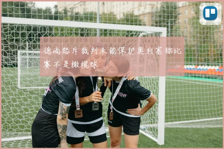 德尚怒斥裁判未能保护奥利塞称比赛不是橄榄球