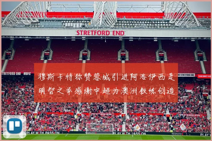 穆斯卡特称赞蓉城引进阿洛伊西是明智之举感谢中超为澳洲教练创造机会