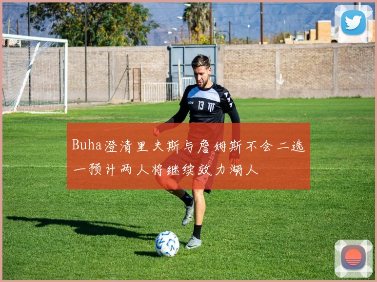 Buha澄清里夫斯与詹姆斯不会二选一预计两人将继续效力湖人