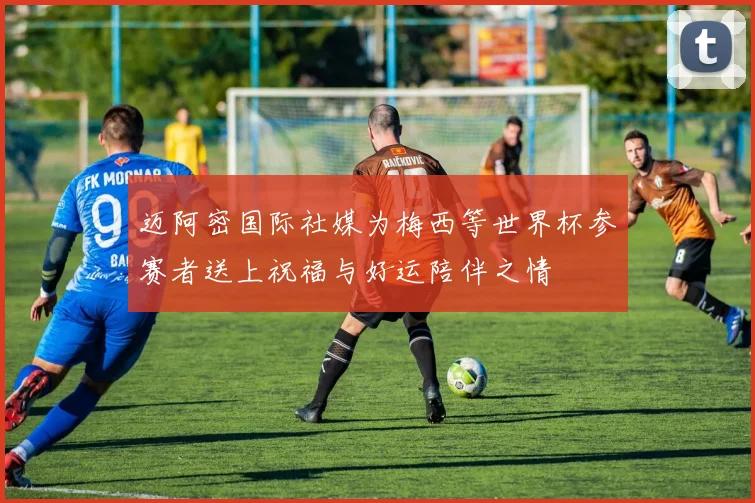 迈阿密国际社媒为梅西等世界杯参赛者送上祝福与好运陪伴之情